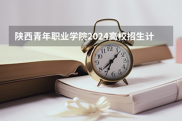 陕西青年职业学院2024高校招生计划公布时间